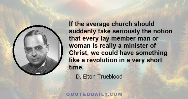 If the average church should suddenly take seriously the notion that every lay member man or woman is really a minister of Christ, we could have something like a revolution in a very short time.