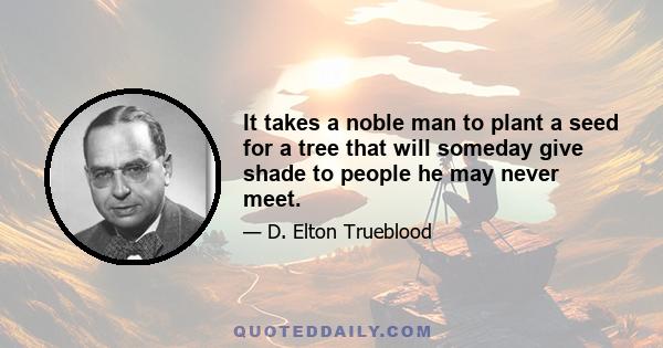 It takes a noble man to plant a seed for a tree that will someday give shade to people he may never meet.