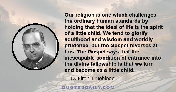 Our religion is one which challenges the ordinary human standards by holding that the ideal of life is the spirit of a little child. We tend to glorify adulthood and wisdom and worldly prudence, but the Gospel reverses