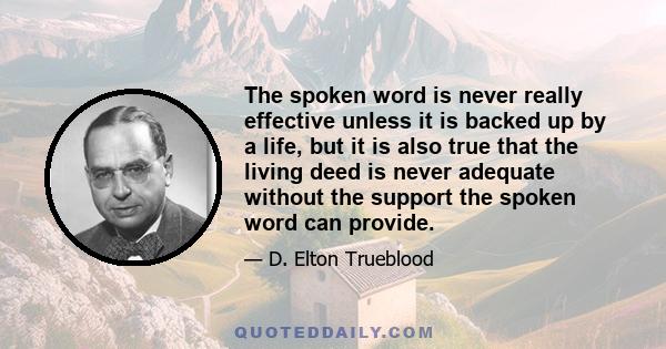 The spoken word is never really effective unless it is backed up by a life, but it is also true that the living deed is never adequate without the support the spoken word can provide.