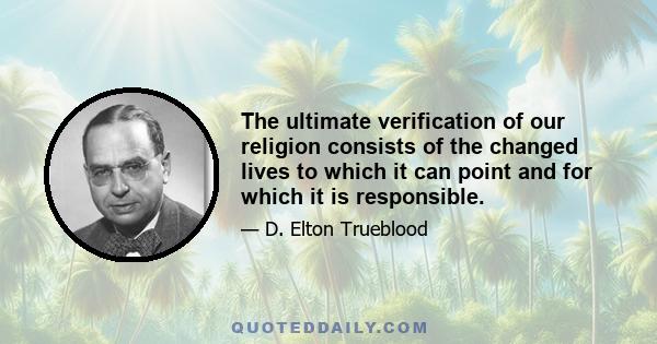 The ultimate verification of our religion consists of the changed lives to which it can point and for which it is responsible.