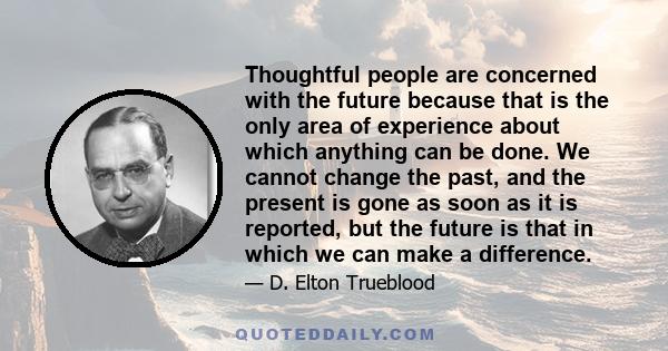 Thoughtful people are concerned with the future because that is the only area of experience about which anything can be done. We cannot change the past, and the present is gone as soon as it is reported, but the future