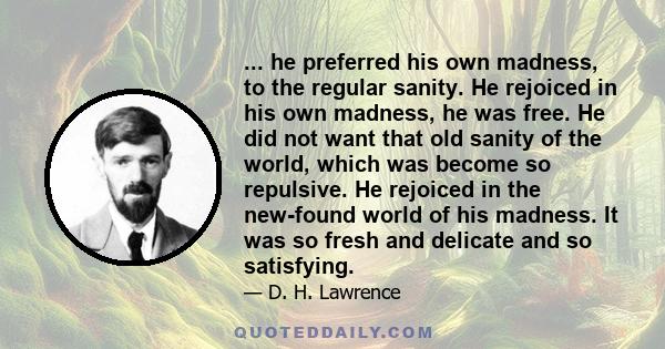 ... he preferred his own madness, to the regular sanity. He rejoiced in his own madness, he was free. He did not want that old sanity of the world, which was become so repulsive. He rejoiced in the new-found world of