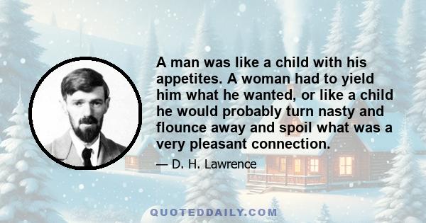 A man was like a child with his appetites. A woman had to yield him what he wanted, or like a child he would probably turn nasty and flounce away and spoil what was a very pleasant connection.