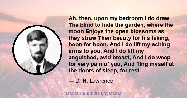 Ah, then, upon my bedroom I do draw The blind to hide the garden, where the moon Enjoys the open blossoms as they straw Their beauty for his taking, boon for boon. And I do lift my aching arms to you, And I do lift my