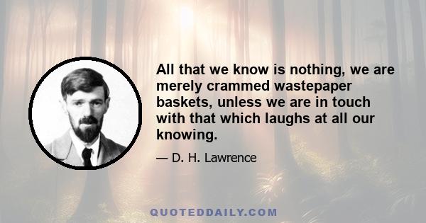 All that we know is nothing, we are merely crammed wastepaper baskets, unless we are in touch with that which laughs at all our knowing.