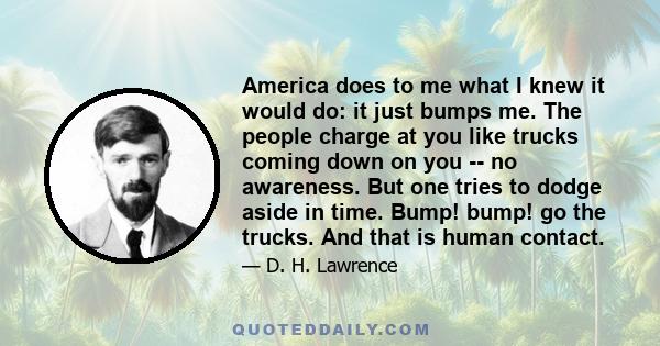 America does to me what I knew it would do: it just bumps me. The people charge at you like trucks coming down on you -- no awareness. But one tries to dodge aside in time. Bump! bump! go the trucks. And that is human