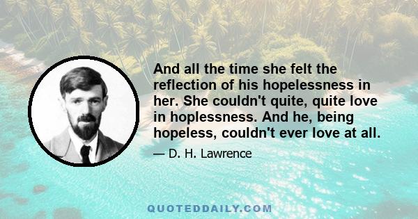 And all the time she felt the reflection of his hopelessness in her. She couldn't quite, quite love in hoplessness. And he, being hopeless, couldn't ever love at all.