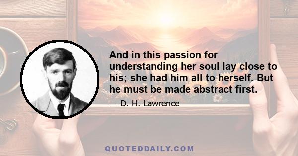 And in this passion for understanding her soul lay close to his; she had him all to herself. But he must be made abstract first.