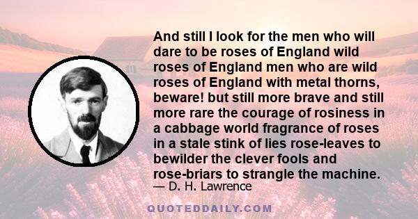 And still I look for the men who will dare to be roses of England wild roses of England men who are wild roses of England with metal thorns, beware! but still more brave and still more rare the courage of rosiness in a