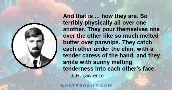 And that is ... how they are. So terribly physically all over one another. They pour themselves one over the other like so much melted butter over parsnips. They catch each other under the chin, with a tender caress of