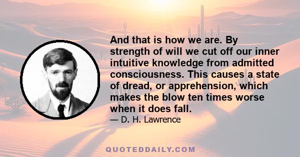 And that is how we are. By strength of will we cut off our inner intuitive knowledge from admitted consciousness. This causes a state of dread, or apprehension, which makes the blow ten times worse when it does fall.