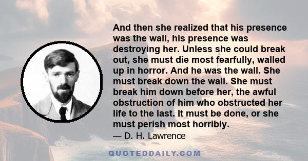 And then she realized that his presence was the wall, his presence was destroying her. Unless she could break out, she must die most fearfully, walled up in horror. And he was the wall. She must break down the wall. She 