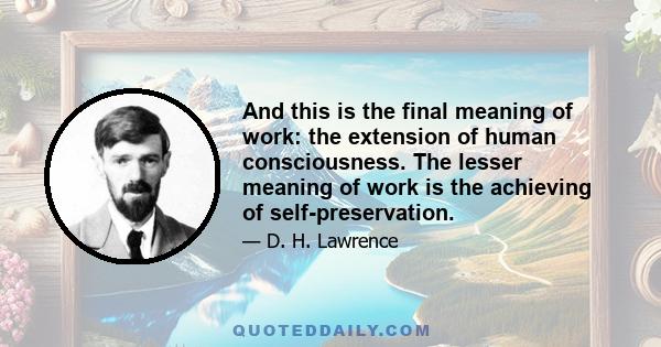 And this is the final meaning of work: the extension of human consciousness. The lesser meaning of work is the achieving of self-preservation.