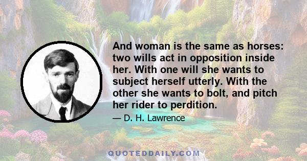 And woman is the same as horses: two wills act in opposition inside her. With one will she wants to subject herself utterly. With the other she wants to bolt, and pitch her rider to perdition.