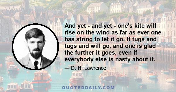 And yet - and yet - one's kite will rise on the wind as far as ever one has string to let it go. It tugs and tugs and will go, and one is glad the further it goes, even if everybody else is nasty about it.