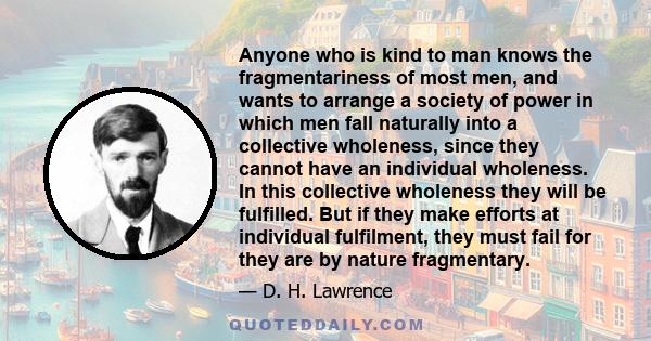 Anyone who is kind to man knows the fragmentariness of most men, and wants to arrange a society of power in which men fall naturally into a collective wholeness, since they cannot have an individual wholeness. In this