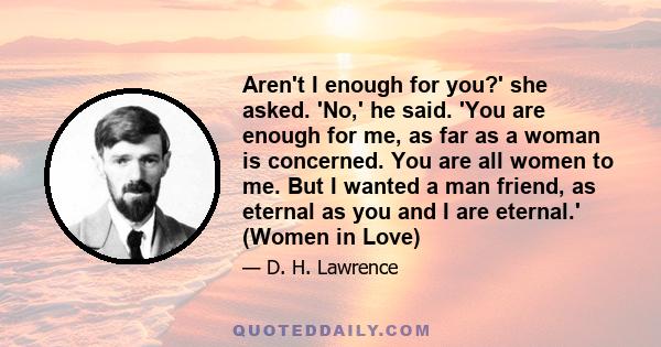 Aren't I enough for you?' she asked. 'No,' he said. 'You are enough for me, as far as a woman is concerned. You are all women to me. But I wanted a man friend, as eternal as you and I are eternal.' (Women in Love)