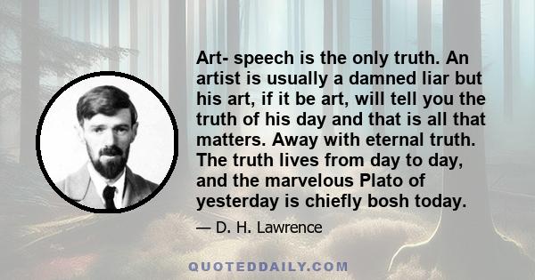 Art- speech is the only truth. An artist is usually a damned liar but his art, if it be art, will tell you the truth of his day and that is all that matters. Away with eternal truth. The truth lives from day to day, and 