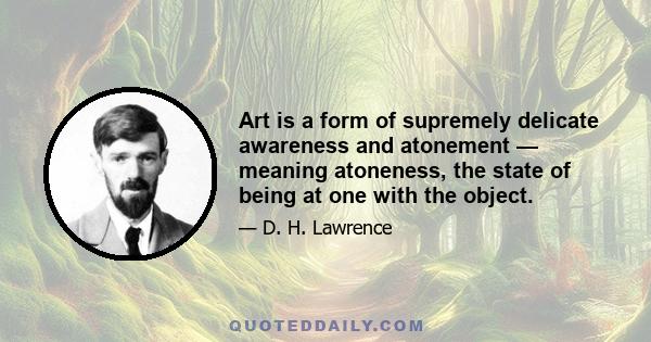 Art is a form of supremely delicate awareness and atonement — meaning atoneness, the state of being at one with the object.