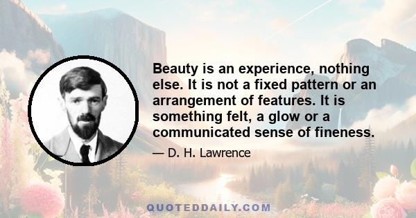 Beauty is an experience, nothing else. It is not a fixed pattern or an arrangement of features. It is something felt, a glow or a communicated sense of fineness.