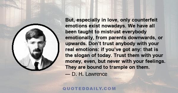 But, especially in love, only counterfeit emotions exist nowadays. We have all been taught to mistrust everybody emotionally, from parents downwards, or upwards. Don’t trust anybody with your real emotions: if you’ve