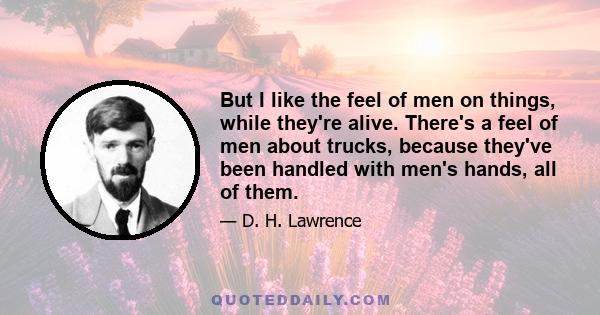 But I like the feel of men on things, while they're alive. There's a feel of men about trucks, because they've been handled with men's hands, all of them.