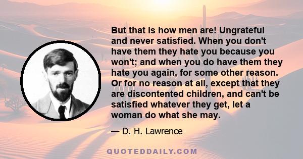 But that is how men are! Ungrateful and never satisfied. When you don't have them they hate you because you won't; and when you do have them they hate you again, for some other reason. Or for no reason at all, except