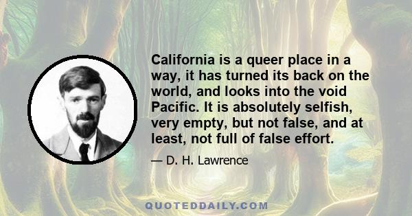 California is a queer place in a way, it has turned its back on the world, and looks into the void Pacific. It is absolutely selfish, very empty, but not false, and at least, not full of false effort.