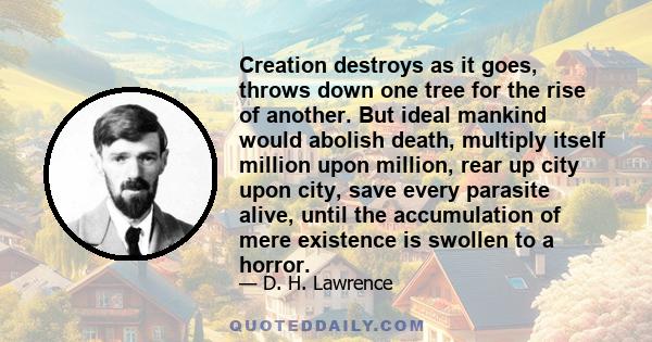 Creation destroys as it goes, throws down one tree for the rise of another. But ideal mankind would abolish death, multiply itself million upon million, rear up city upon city, save every parasite alive, until the