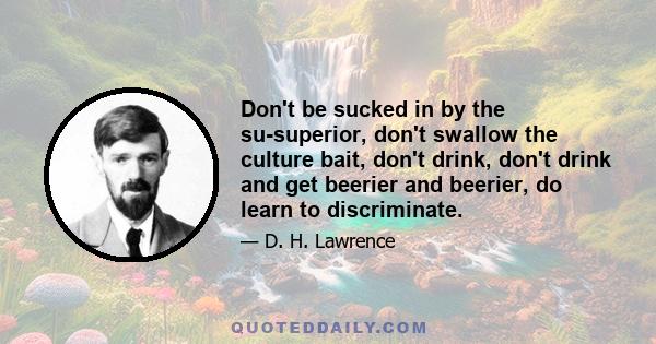 Don't be sucked in by the su-superior, don't swallow the culture bait, don't drink, don't drink and get beerier and beerier, do learn to discriminate.