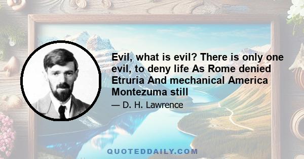 Evil, what is evil? There is only one evil, to deny life As Rome denied Etruria And mechanical America Montezuma still