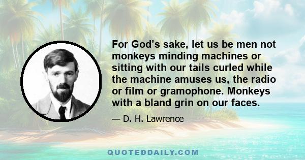 For God’s sake, let us be men not monkeys minding machines or sitting with our tails curled while the machine amuses us, the radio or film or gramophone. Monkeys with a bland grin on our faces.