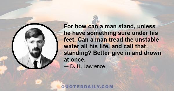 For how can a man stand, unless he have something sure under his feet. Can a man tread the unstable water all his life, and call that standing? Better give in and drown at once.