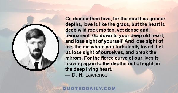 Go deeper than love, for the soul has greater depths, love is like the grass, but the heart is deep wild rock molten, yet dense and permanent.