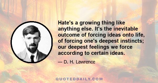 Hate's a growing thing like anything else. It's the inevitable outcome of forcing ideas onto life, of forcing one's deepest instincts; our deepest feelings we force according to certain ideas.