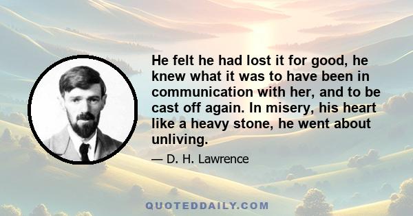 He felt he had lost it for good, he knew what it was to have been in communication with her, and to be cast off again. In misery, his heart like a heavy stone, he went about unliving.