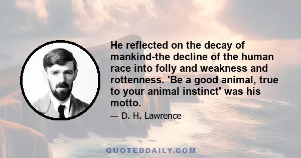 He reflected on the decay of mankind-the decline of the human race into folly and weakness and rottenness. 'Be a good animal, true to your animal instinct' was his motto.