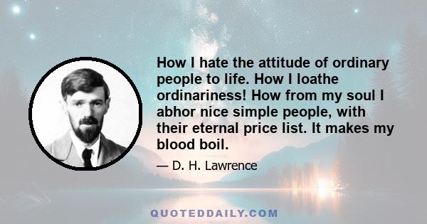 How I hate the attitude of ordinary people to life. How I loathe ordinariness! How from my soul I abhor nice simple people, with their eternal price list. It makes my blood boil.