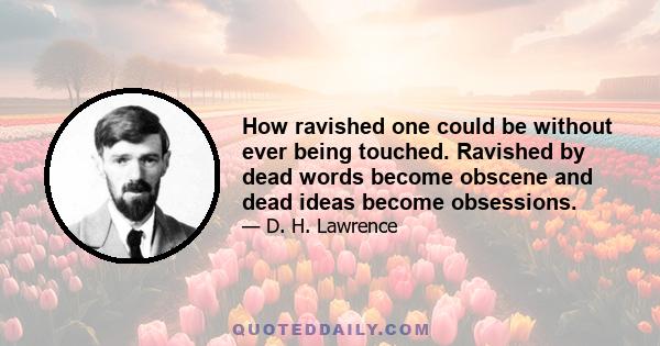 How ravished one could be without ever being touched. Ravished by dead words become obscene and dead ideas become obsessions.