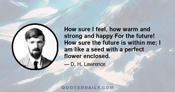 How sure I feel, how warm and strong and happy For the future! How sure the future is within me; I am like a seed with a perfect flower enclosed.