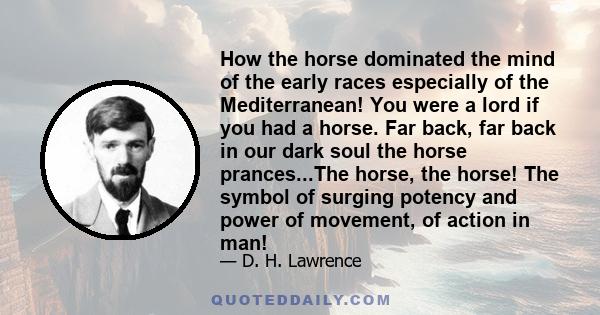 How the horse dominated the mind of the early races especially of the Mediterranean! You were a lord if you had a horse. Far back, far back in our dark soul the horse prances...The horse, the horse! The symbol of