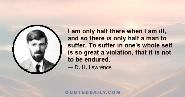 I am only half there when I am ill, and so there is only half a man to suffer. To suffer in one's whole self is so great a violation, that it is not to be endured.