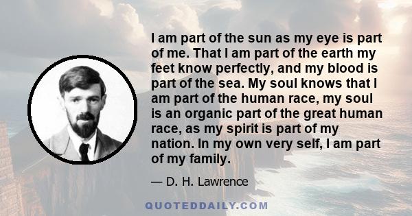 I am part of the sun as my eye is part of me. That I am part of the earth my feet know perfectly, and my blood is part of the sea. My soul knows that I am part of the human race, my soul is an organic part of the great