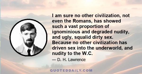 I am sure no other civilization, not even the Romans, has showed such a vast proportion of ignominious and degraded nudity, and ugly, squalid dirty sex. Because no other civilization has driven sex into the underworld,