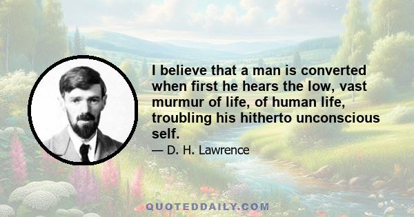 I believe that a man is converted when first he hears the low, vast murmur of life, of human life, troubling his hitherto unconscious self.