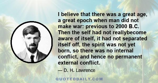 I believe that there was a great age, a great epoch when man did not make war: previous to 2000 B.C. Then the self had not reallybecome aware of itself, it had not separated itself off, the spirit was not yet born, so