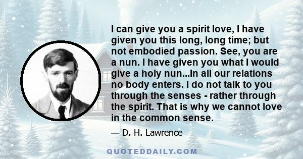 I can give you a spirit love, I have given you this long, long time; but not embodied passion. See, you are a nun. I have given you what I would give a holy nun...In all our relations no body enters. I do not talk to