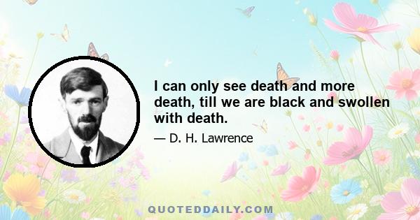 I can only see death and more death, till we are black and swollen with death.