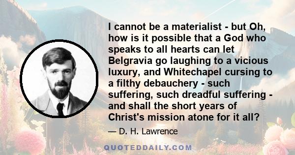 I cannot be a materialist - but Oh, how is it possible that a God who speaks to all hearts can let Belgravia go laughing to a vicious luxury, and Whitechapel cursing to a filthy debauchery - such suffering, such